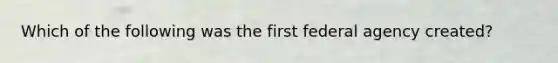 Which of the following was the first federal agency created?