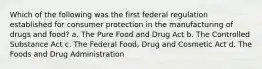 Which of the following was the first federal regulation established for consumer protection in the manufacturing of drugs and food? a. The Pure Food and Drug Act b. The Controlled Substance Act c. The Federal Food, Drug and Cosmetic Act d. The Foods and Drug Administration