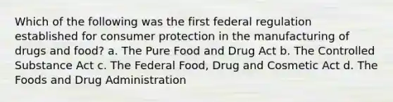 Which of the following was the first federal regulation established for consumer protection in the manufacturing of drugs and food? a. The Pure Food and Drug Act b. The Controlled Substance Act c. The Federal Food, Drug and Cosmetic Act d. The Foods and Drug Administration