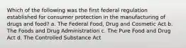 Which of the following was the first federal regulation established for consumer protection in the manufacturing of drugs and food? a. The Federal Food, Drug and Cosmetic Act b. The Foods and Drug Administration c. The Pure Food and Drug Act d. The Controlled Substance Act