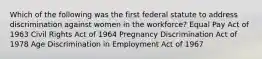 Which of the following was the first federal statute to address discrimination against women in the workforce? Equal Pay Act of 1963 Civil Rights Act of 1964 Pregnancy Discrimination Act of 1978 Age Discrimination in Employment Act of 1967