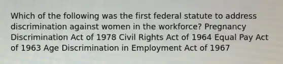 Which of the following was the first federal statute to address discrimination against women in the workforce? Pregnancy Discrimination Act of 1978 Civil Rights Act of 1964 Equal Pay Act of 1963 Age Discrimination in Employment Act of 1967