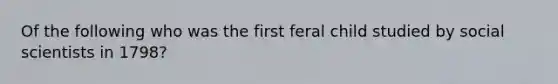 Of the following who was the first feral child studied by social scientists in 1798?