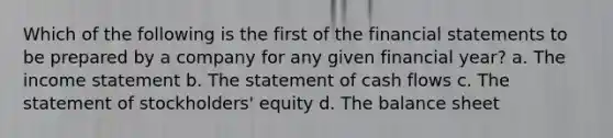 Which of the following is the first of the financial statements to be prepared by a company for any given financial year? a. The income statement b. The statement of cash flows c. The statement of stockholders' equity d. The balance sheet