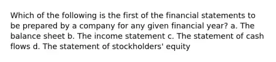 Which of the following is the first of the financial statements to be prepared by a company for any given financial year? a. The balance sheet b. The income statement c. The statement of cash flows d. The statement of stockholders' equity