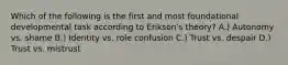 Which of the following is the first and most foundational developmental task according to Erikson's theory? A.) Autonomy vs. shame B.) Identity vs. role confusion C.) Trust vs. despair D.) Trust vs. mistrust
