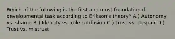 Which of the following is the first and most foundational developmental task according to Erikson's theory? A.) Autonomy vs. shame B.) Identity vs. role confusion C.) Trust vs. despair D.) Trust vs. mistrust