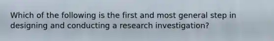 Which of the following is the first and most general step in designing and conducting a research investigation?