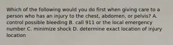 Which of the following would you do first when giving care to a person who has an injury to the chest, abdomen, or pelvis? A. control possible bleeding B. call 911 or the local emergency number C. minimize shock D. determine exact location of injury location