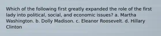 Which of the following first greatly expanded the role of the first lady into political, social, and economic issues? a. Martha Washington. b. Dolly Madison. c. Eleanor Roosevelt. d. Hillary Clinton