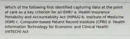 Which of the following first identified capturing data at the point of care as a key criterion for an EHR? a. Health Insurance Portability and Accountability Act (HIPAA) b. Institute of Medicine (IOM) c. Computer-based Patient Record Institute (CPRI) d. Health Information Technology for Economic and Clinical Health (HITECH) Act