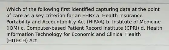 Which of the following first identified capturing data at the point of care as a key criterion for an EHR? a. Health Insurance Portability and Accountability Act (HIPAA) b. Institute of Medicine (IOM) c. Computer-based Patient Record Institute (CPRI) d. Health Information Technology for Economic and Clinical Health (HITECH) Act