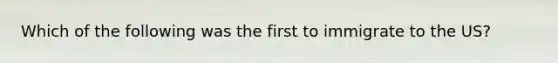 Which of the following was the first to immigrate to the US?