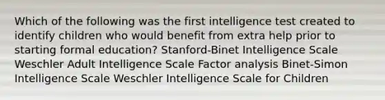 Which of the following was the first intelligence test created to identify children who would benefit from extra help prior to starting formal education? Stanford-Binet Intelligence Scale Weschler Adult Intelligence Scale Factor analysis Binet-Simon Intelligence Scale Weschler Intelligence Scale for Children