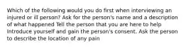 Which of the following would you do first when interviewing an injured or ill person? Ask for the person's name and a description of what happened Tell the person that you are here to help Introduce yourself and gain the person's consent. Ask the person to describe the location of any pain