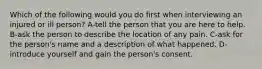 Which of the following would you do first when interviewing an injured or ill person? A-tell the person that you are here to help. B-ask the person to describe the location of any pain. C-ask for the person's name and a description of what happened. D-introduce yourself and gain the person's consent.