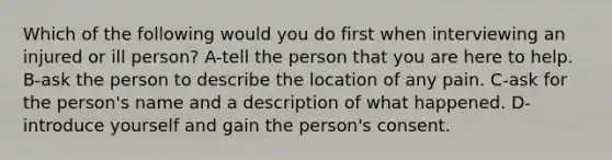 Which of the following would you do first when interviewing an injured or ill person? A-tell the person that you are here to help. B-ask the person to describe the location of any pain. C-ask for the person's name and a description of what happened. D-introduce yourself and gain the person's consent.