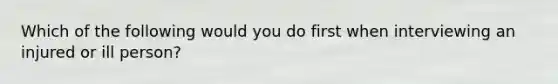 Which of the following would you do first when interviewing an injured or ill person?