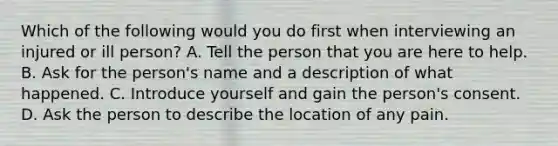 Which of the following would you do first when interviewing an injured or ill person? A. Tell the person that you are here to help. B. Ask for the person's name and a description of what happened. C. Introduce yourself and gain the person's consent. D. Ask the person to describe the location of any pain.