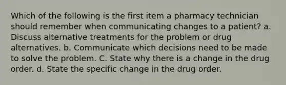 Which of the following is the first item a pharmacy technician should remember when communicating changes to a patient? a. Discuss alternative treatments for the problem or drug alternatives. b. Communicate which decisions need to be made to solve the problem. C. State why there is a change in the drug order. d. State the specific change in the drug order.