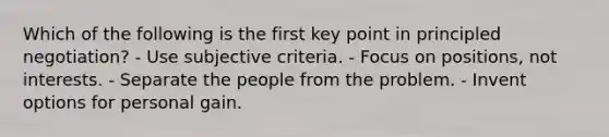 Which of the following is the first key point in principled negotiation? - Use subjective criteria. - Focus on positions, not interests. - Separate the people from the problem. - Invent options for personal gain.