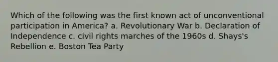 Which of the following was the first known act of unconventional participation in America? a. Revolutionary War b. Declaration of Independence c. civil rights marches of the 1960s d. Shays's Rebellion e. Boston Tea Party