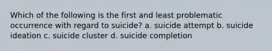 Which of the following is the first and least problematic occurrence with regard to suicide? a. suicide attempt b. suicide ideation c. suicide cluster d. suicide completion