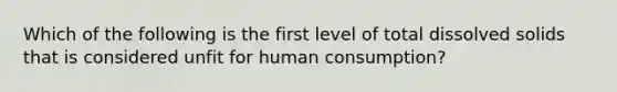 Which of the following is the first level of total dissolved solids that is considered unfit for human consumption?