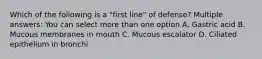 Which of the following is a "first line" of defense? Multiple answers: You can select more than one option A. Gastric acid B. Mucous membranes in mouth C. Mucous escalator D. Ciliated epithelium in bronchi