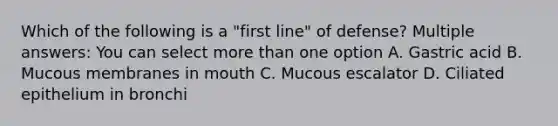 Which of the following is a "first line" of defense? Multiple answers: You can select more than one option A. Gastric acid B. Mucous membranes in mouth C. Mucous escalator D. Ciliated epithelium in bronchi