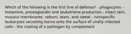 Which of the following is the first line of defense? - phagocytes - histamine, prostaglandin and leukotriene production - intact skin, mucous membranes, sebum, tears, and sweat - nonspecific leukocytes secreting toxins onto the surface of virally infected cells - the coating of a pathogen by complement