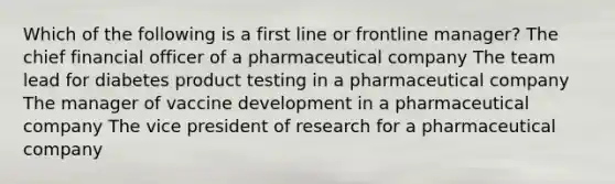 Which of the following is a first line or frontline manager? The chief financial officer of a pharmaceutical company The team lead for diabetes product testing in a pharmaceutical company The manager of vaccine development in a pharmaceutical company The vice president of research for a pharmaceutical company