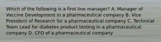 Which of the following is a first line manager? A. Manager of Vaccine Development in a pharmaceutical company B. Vice President of Research for a pharmaceutical company C. Technical Team Lead for diabetes product testing in a pharmaceutical company D. CFO of a pharmaceutical company