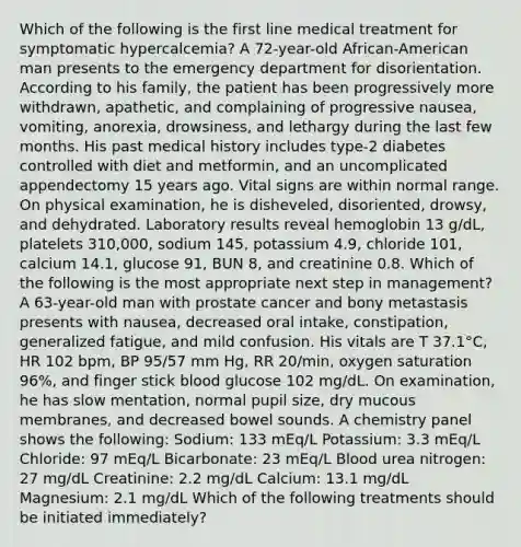 Which of the following is the first line medical treatment for symptomatic hypercalcemia? A 72-year-old African-American man presents to the emergency department for disorientation. According to his family, the patient has been progressively more withdrawn, apathetic, and complaining of progressive nausea, vomiting, anorexia, drowsiness, and lethargy during the last few months. His past medical history includes type-2 diabetes controlled with diet and metformin, and an uncomplicated appendectomy 15 years ago. Vital signs are within normal range. On physical examination, he is disheveled, disoriented, drowsy, and dehydrated. Laboratory results reveal hemoglobin 13 g/dL, platelets 310,000, sodium 145, potassium 4.9, chloride 101, calcium 14.1, glucose 91, BUN 8, and creatinine 0.8. Which of the following is the most appropriate next step in management? A 63-year-old man with prostate cancer and bony metastasis presents with nausea, decreased oral intake, constipation, generalized fatigue, and mild confusion. His vitals are T 37.1°C, HR 102 bpm, BP 95/57 mm Hg, RR 20/min, oxygen saturation 96%, and finger stick blood glucose 102 mg/dL. On examination, he has slow mentation, normal pupil size, dry mucous membranes, and decreased bowel sounds. A chemistry panel shows the following: Sodium: 133 mEq/L Potassium: 3.3 mEq/L Chloride: 97 mEq/L Bicarbonate: 23 mEq/L Blood urea nitrogen: 27 mg/dL Creatinine: 2.2 mg/dL Calcium: 13.1 mg/dL Magnesium: 2.1 mg/dL Which of the following treatments should be initiated immediately?