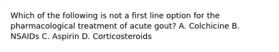 Which of the following is not a first line option for the pharmacological treatment of acute gout? A. Colchicine B. NSAIDs C. Aspirin D. Corticosteroids