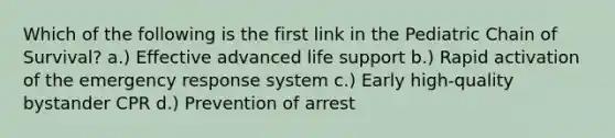 Which of the following is the first link in the Pediatric Chain of Survival? a.) Effective advanced life support b.) Rapid activation of the emergency response system c.) Early high-quality bystander CPR d.) Prevention of arrest