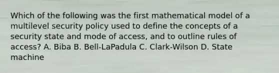 Which of the following was the first mathematical model of a multilevel security policy used to define the concepts of a security state and mode of access, and to outline rules of access? A. Biba B. Bell-LaPadula C. Clark-Wilson D. State machine