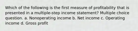 Which of the following is the first measure of profitability that is presented in a multiple-step income statement? Multiple choice question. a. Nonoperating income b. Net income c. Operating income d. Gross profit