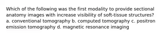 Which of the following was the first modality to provide sectional anatomy images with increase visibility of soft-tissue structures? a. conventional tomography b. computed tomography c. positron emission tomography d. magnetic resonance imaging