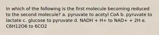 In which of the following is the first molecule becoming reduced to the second molecule? a. pyruvate to acetyl CoA b. pyruvate to lactate c. glucose to pyruvate d. NADH + H+ to NAD+ + 2H e. C6H12O6 to 6CO2