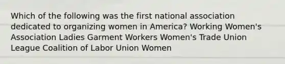 Which of the following was the first national association dedicated to organizing women in America? Working Women's Association Ladies Garment Workers Women's Trade Union League Coalition of Labor Union Women