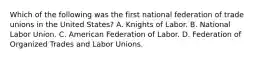 Which of the following was the first national federation of trade unions in the United States? A. Knights of Labor. B. National Labor Union. C. American Federation of Labor. D. Federation of Organized Trades and Labor Unions.