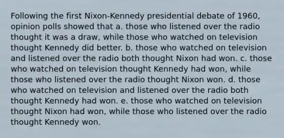 Following the first Nixon-Kennedy presidential debate of 1960, opinion polls showed that a. those who listened over the radio thought it was a draw, while those who watched on television thought Kennedy did better. b. those who watched on television and listened over the radio both thought Nixon had won. c. those who watched on television thought Kennedy had won, while those who listened over the radio thought Nixon won. d. those who watched on television and listened over the radio both thought Kennedy had won. e. those who watched on television thought Nixon had won, while those who listened over the radio thought Kennedy won.