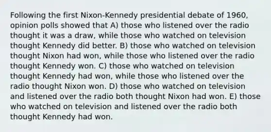 Following the first Nixon-Kennedy presidential debate of 1960, opinion polls showed that A) those who listened over the radio thought it was a draw, while those who watched on television thought Kennedy did better. B) those who watched on television thought Nixon had won, while those who listened over the radio thought Kennedy won. C) those who watched on television thought Kennedy had won, while those who listened over the radio thought Nixon won. D) those who watched on television and listened over the radio both thought Nixon had won. E) those who watched on television and listened over the radio both thought Kennedy had won.