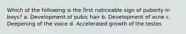 Which of the following is the first noticeable sign of puberty in boys? a. Development of pubic hair b. Development of acne c. Deepening of the voice d. Accelerated growth of the testes