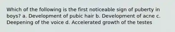 Which of the following is the first noticeable sign of puberty in boys? a. Development of pubic hair b. Development of acne c. Deepening of the voice d. Accelerated growth of the testes