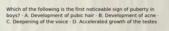 Which of the following is the first noticeable sign of puberty in boys? · A. Development of pubic hair · B. Development of acne · C. Deepening of the voice · D. Accelerated growth of the testes