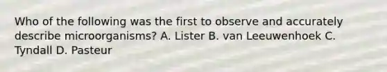 Who of the following was the first to observe and accurately describe microorganisms? A. Lister B. van Leeuwenhoek C. Tyndall D. Pasteur