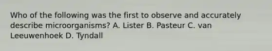 Who of the following was the first to observe and accurately describe microorganisms? A. Lister B. Pasteur C. van Leeuwenhoek D. Tyndall