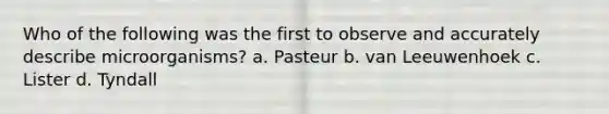 Who of the following was the first to observe and accurately describe microorganisms? a. Pasteur b. van Leeuwenhoek c. Lister d. Tyndall